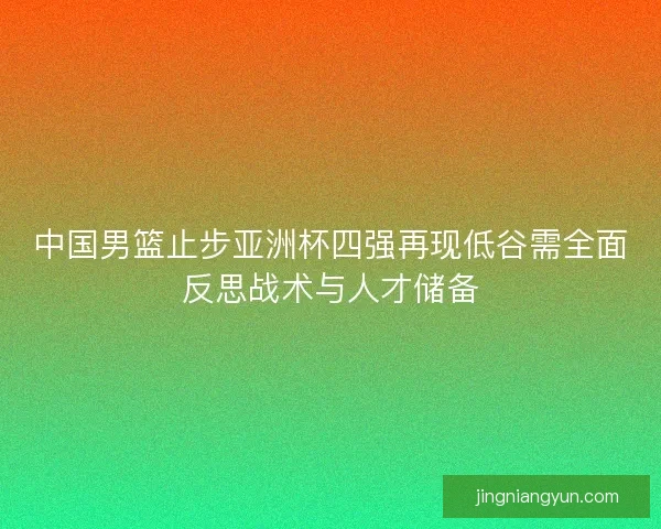 中国男篮止步亚洲杯四强再现低谷需全面反思战术与人才储备