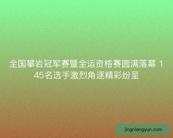 全国攀岩冠军赛暨全运资格赛圆满落幕 145名选手激烈角逐精彩纷呈