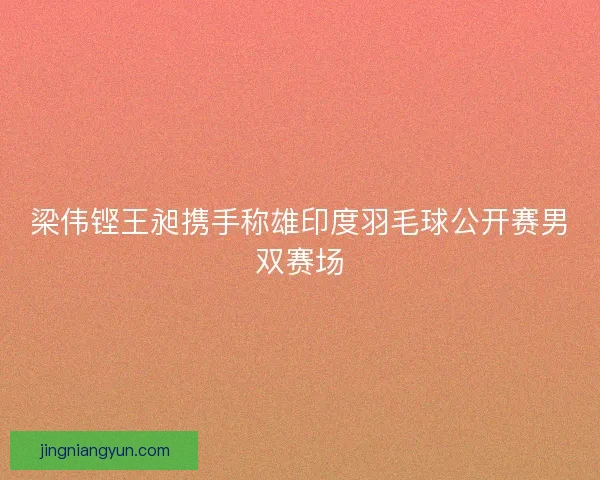 梁伟铿王昶携手称雄印度羽毛球公开赛男双赛场