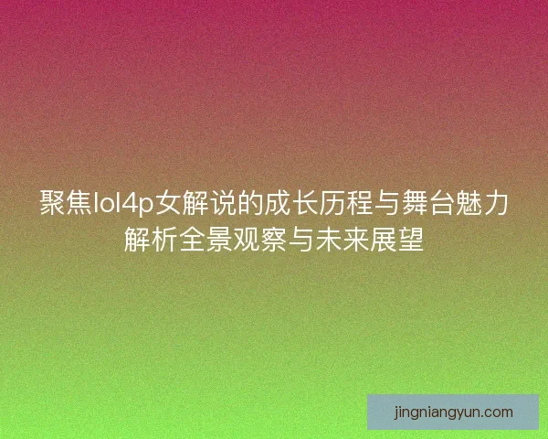 聚焦lol4p女解说的成长历程与舞台魅力解析全景观察与未来展望