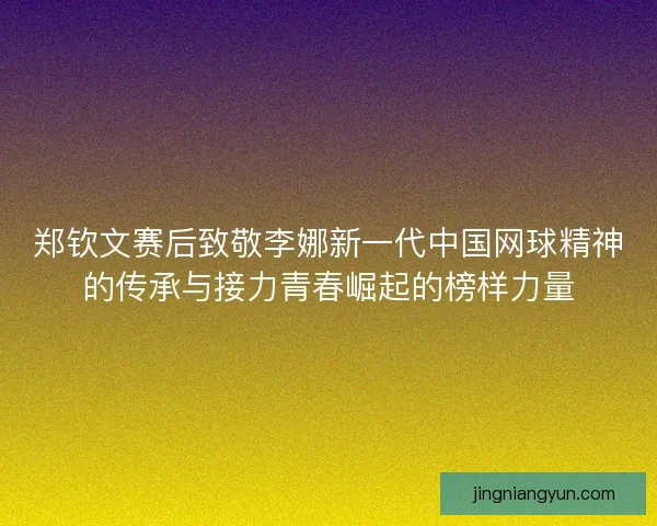 郑钦文赛后致敬李娜新一代中国网球精神的传承与接力青春崛起的榜样力量