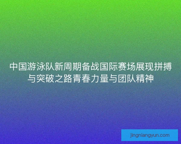 中国游泳队新周期备战国际赛场展现拼搏与突破之路青春力量与团队精神