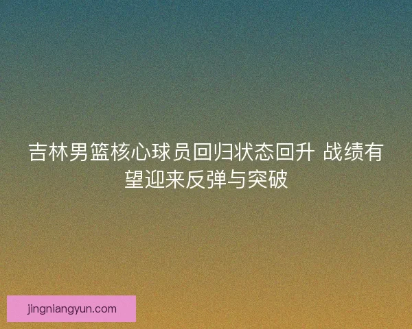吉林男篮核心球员回归状态回升 战绩有望迎来反弹与突破