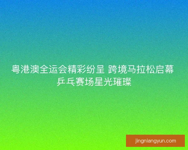 粤港澳全运会精彩纷呈 跨境马拉松启幕 乒乓赛场星光璀璨