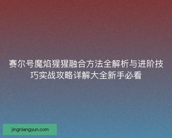 赛尔号魔焰猩猩融合方法全解析与进阶技巧实战攻略详解大全新手必看