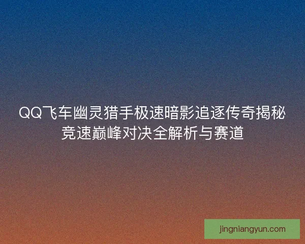 QQ飞车幽灵猎手极速暗影追逐传奇揭秘竞速巅峰对决全解析与赛道