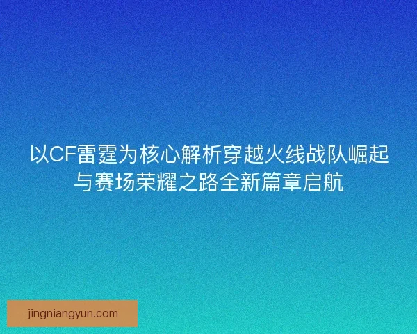 以CF雷霆为核心解析穿越火线战队崛起与赛场荣耀之路全新篇章启航