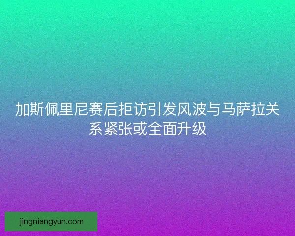 加斯佩里尼赛后拒访引发风波与马萨拉关系紧张或全面升级 加斯佩里尼赛后拒访引发风波与马萨拉关系紧张或全面升级