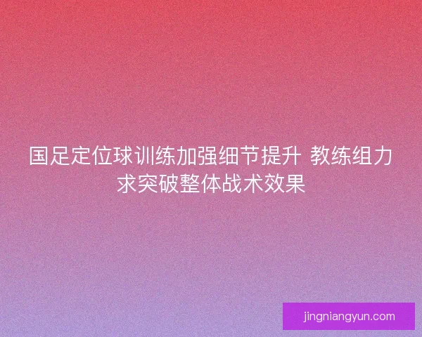 国足定位球训练加强细节提升 教练组力求突破整体战术效果