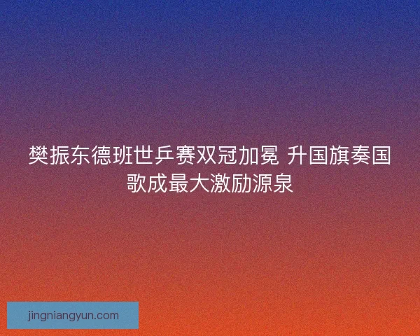 樊振东德班世乒赛双冠加冕 升国旗奏国歌成最大激励源泉
