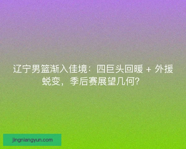辽宁男篮渐入佳境：四巨头回暖 + 外援蜕变，季后赛展望几何？