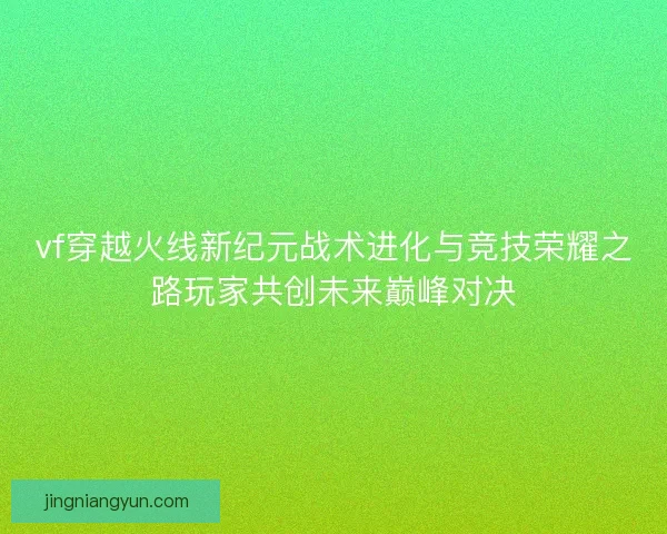 vf穿越火线新纪元战术进化与竞技荣耀之路玩家共创未来巅峰对决