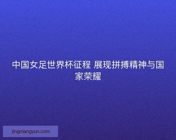 中国女足世界杯征程 展现拼搏精神与国家荣耀
