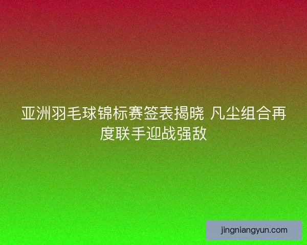 亚洲羽毛球锦标赛签表揭晓 凡尘组合再度联手迎战强敌