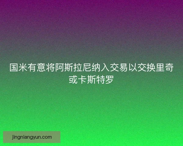 国米有意将阿斯拉尼纳入交易以交换里奇或卡斯特罗