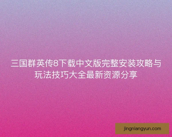 三国群英传8下载中文版完整安装攻略与玩法技巧大全最新资源分享 三国群英传8下载中文版完整安装攻略与玩法技巧大全最新资源分享