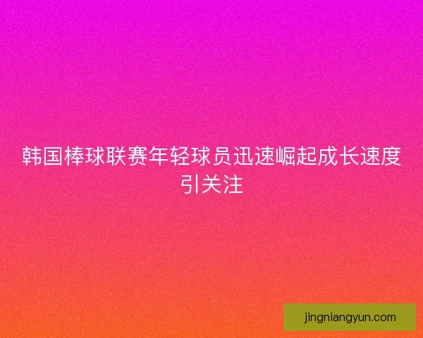 韩国棒球联赛年轻球员迅速崛起成长速度引关注