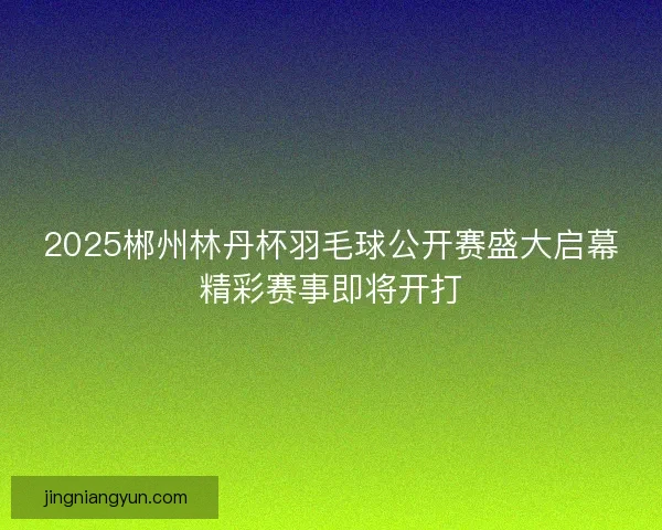 2025郴州林丹杯羽毛球公开赛盛大启幕精彩赛事即将开打