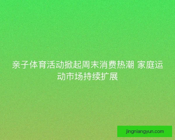 亲子体育活动掀起周末消费热潮 家庭运动市场持续扩展 亲子体育活动掀起周末消费热潮 家庭运动市场持续扩展