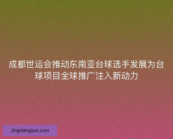 成都世运会推动东南亚台球选手发展为台球项目全球推广注入新动力 成都世运会推动东南亚台球选手发展为台球项目全球推广注入新动力