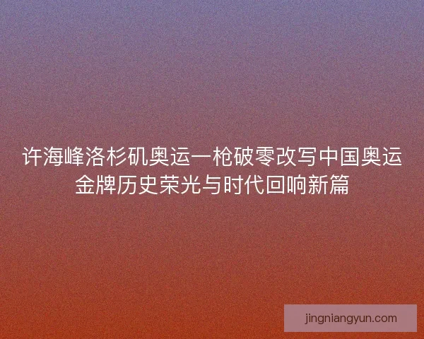 许海峰洛杉矶奥运一枪破零改写中国奥运金牌历史荣光与时代回响新篇