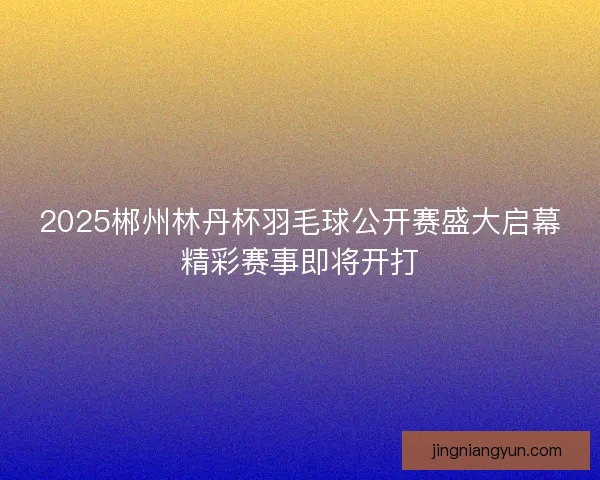 2025郴州林丹杯羽毛球公开赛盛大启幕精彩赛事即将开打