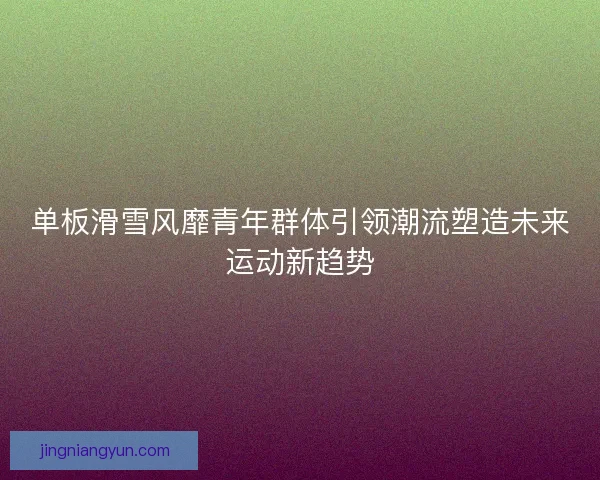 单板滑雪风靡青年群体引领潮流塑造未来运动新趋势
