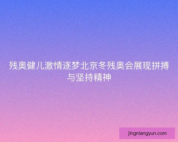 残奥健儿激情逐梦北京冬残奥会展现拼搏与坚持精神