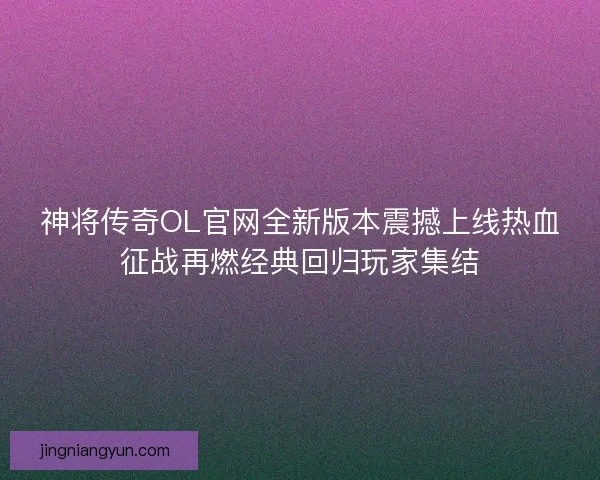 神将传奇OL官网全新版本震撼上线热血征战再燃经典回归玩家集结