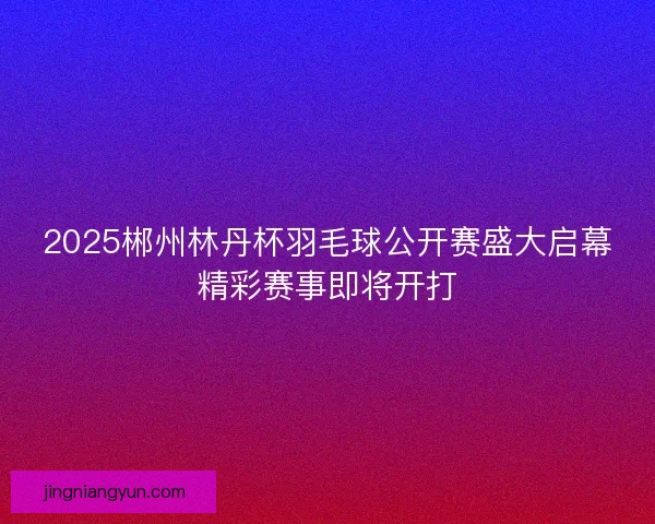 2025郴州林丹杯羽毛球公开赛盛大启幕精彩赛事即将开打