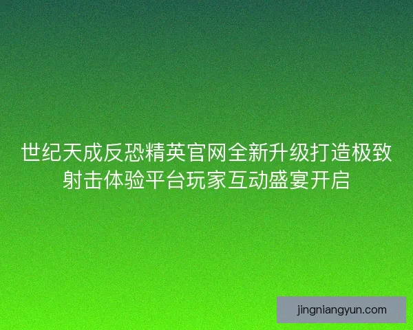 世纪天成反恐精英官网全新升级打造极致射击体验平台玩家互动盛宴开启