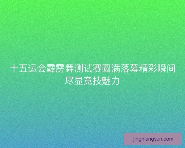 十五运会霹雳舞测试赛圆满落幕精彩瞬间尽显竞技魅力