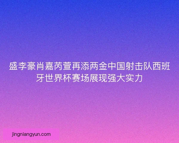 盛李豪肖嘉芮萱再添两金中国射击队西班牙世界杯赛场展现强大实力