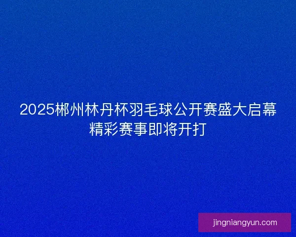 2025郴州林丹杯羽毛球公开赛盛大启幕精彩赛事即将开打