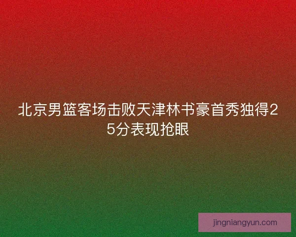 北京男篮客场击败天津林书豪首秀独得25分表现抢眼