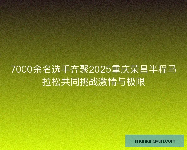 7000余名选手齐聚2025重庆荣昌半程马拉松共同挑战激情与极限