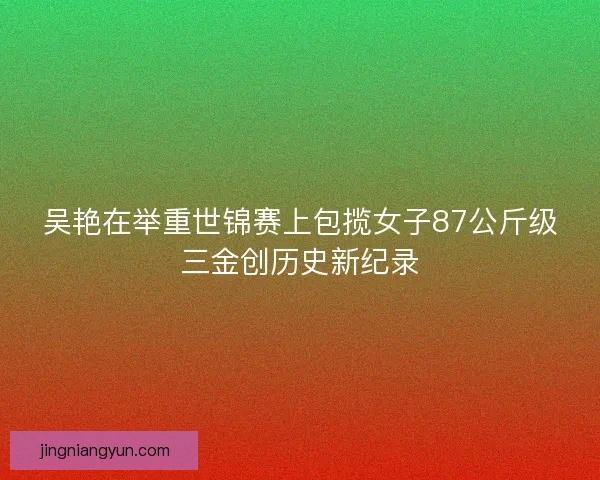 吴艳在举重世锦赛上包揽女子87公斤级三金创历史新纪录 吴艳在举重世锦赛上包揽女子87公斤级三金创历史新纪录